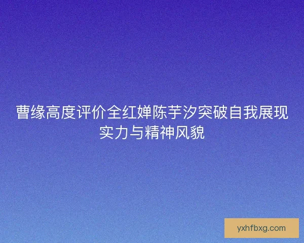 曹缘高度评价全红婵陈芋汐突破自我展现实力与精神风貌