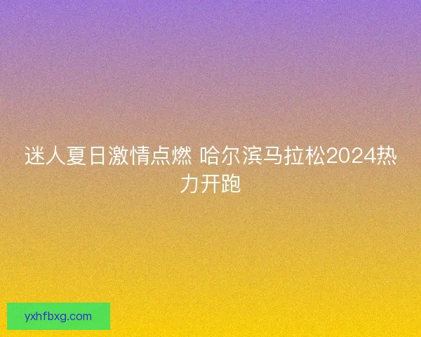 迷人夏日激情点燃 哈尔滨马拉松2024热力开跑