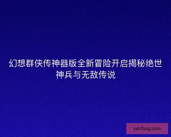 幻想群侠传神器版全新冒险开启揭秘绝世神兵与无敌传说
