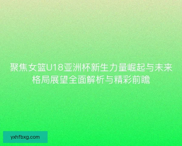 聚焦女篮U18亚洲杯新生力量崛起与未来格局展望全面解析与精彩前瞻