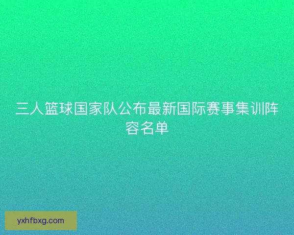 三人篮球国家队公布最新国际赛事集训阵容名单