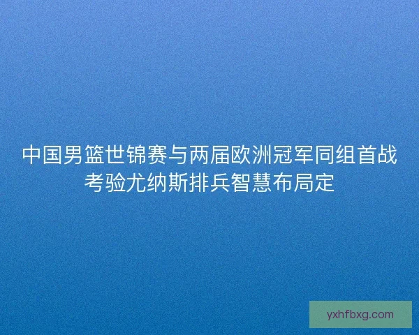 中国男篮世锦赛与两届欧洲冠军同组首战考验尤纳斯排兵智慧布局定 中国男篮世锦赛与两届欧洲冠军同组首战考验尤纳斯排兵智慧布局定