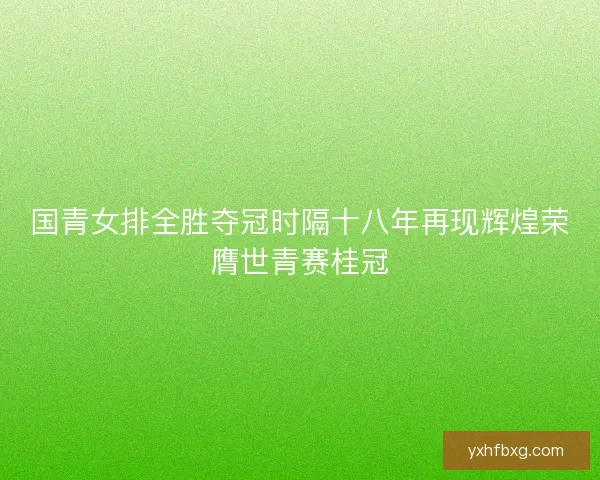 国青女排全胜夺冠时隔十八年再现辉煌荣膺世青赛桂冠