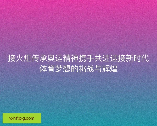 接火炬传承奥运精神携手共进迎接新时代体育梦想的挑战与辉煌
