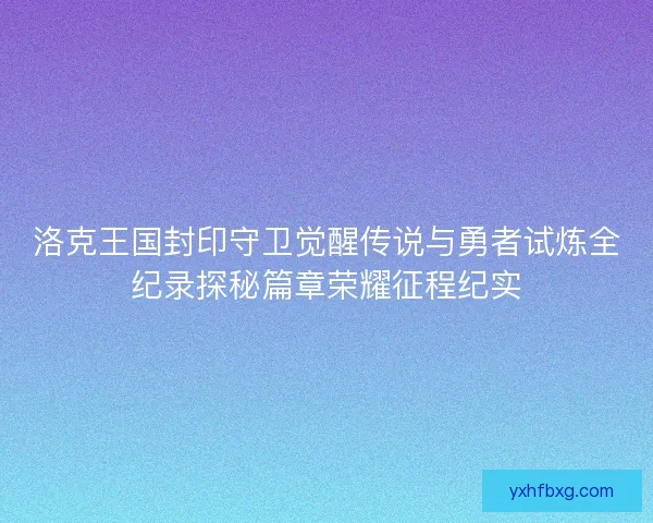洛克王国封印守卫觉醒传说与勇者试炼全纪录探秘篇章荣耀征程纪实