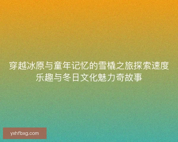 穿越冰原与童年记忆的雪橇之旅探索速度乐趣与冬日文化魅力奇故事