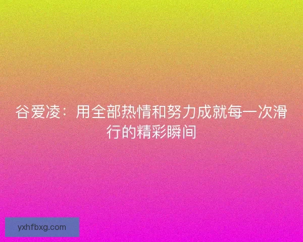 谷爱凌：用全部热情和努力成就每一次滑行的精彩瞬间