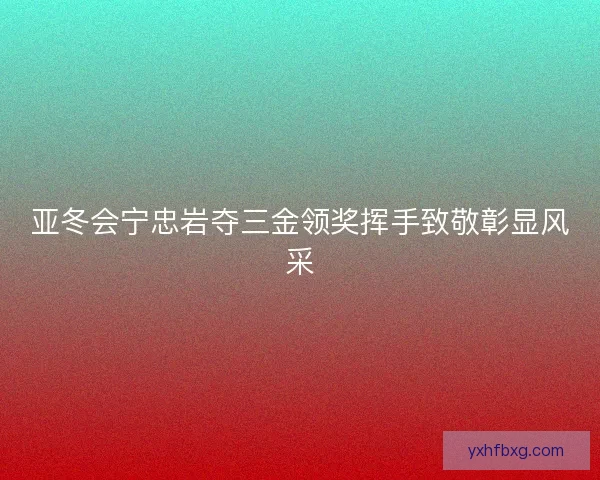 亚冬会宁忠岩夺三金领奖挥手致敬彰显风采
