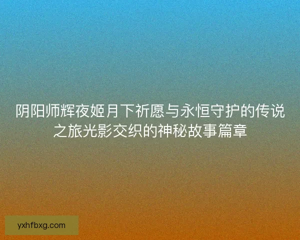 阴阳师辉夜姬月下祈愿与永恒守护的传说之旅光影交织的神秘故事篇章