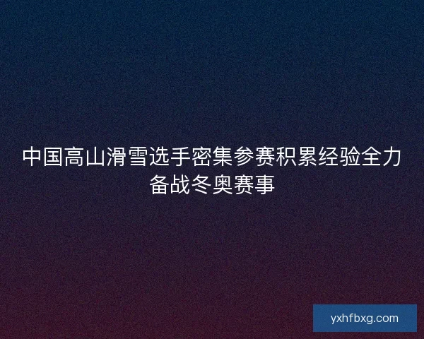 中国高山滑雪选手密集参赛积累经验全力备战冬奥赛事 中国高山滑雪选手密集参赛积累经验全力备战冬奥赛事