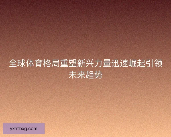 全球体育格局重塑新兴力量迅速崛起引领未来趋势 全球体育格局重塑新兴力量迅速崛起引领未来趋势