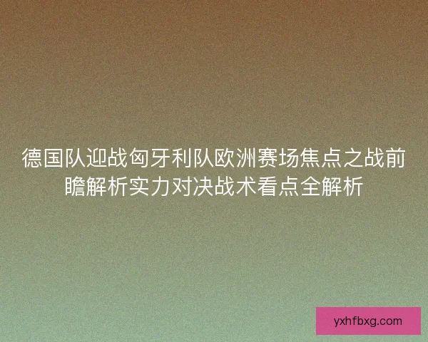 德国队迎战匈牙利队欧洲赛场焦点之战前瞻解析实力对决战术看点全解析 德国队迎战匈牙利队欧洲赛场焦点之战前瞻解析实力对决战术看点全解析