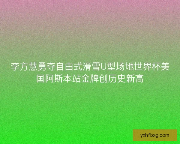 李方慧勇夺自由式滑雪U型场地世界杯美国阿斯本站金牌创历史新高 李方慧勇夺自由式滑雪U型场地世界杯美国阿斯本站金牌创历史新高