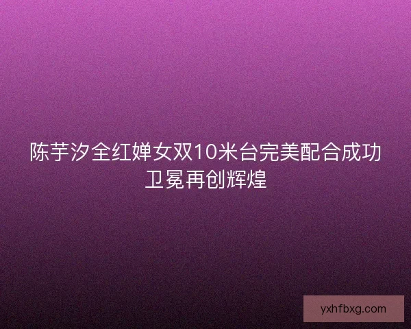 陈芋汐全红婵女双10米台完美配合成功卫冕再创辉煌
