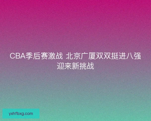 CBA季后赛激战 北京广厦双双挺进八强迎来新挑战 CBA季后赛激战 北京广厦双双挺进八强迎来新挑战