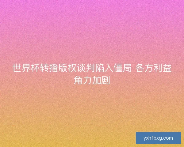 世界杯转播版权谈判陷入僵局 各方利益角力加剧 世界杯转播版权谈判陷入僵局 各方利益角力加剧