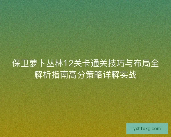 保卫萝卜丛林12关卡通关技巧与布局全解析指南高分策略详解实战 保卫萝卜丛林12关卡通关技巧与布局全解析指南高分策略详解实战