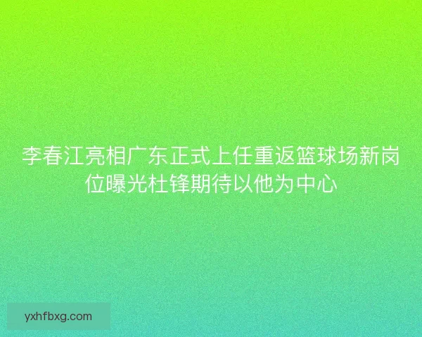 李春江亮相广东正式上任重返篮球场新岗位曝光杜锋期待以他为中心