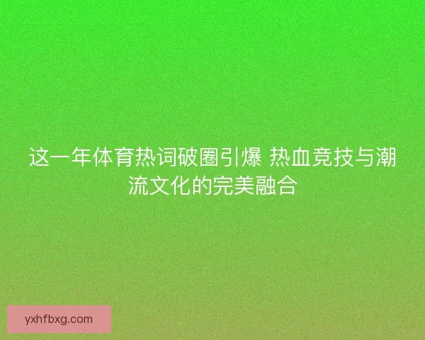 这一年体育热词破圈引爆 热血竞技与潮流文化的完美融合