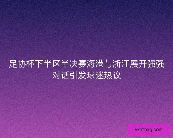 足协杯下半区半决赛海港与浙江展开强强对话引发球迷热议