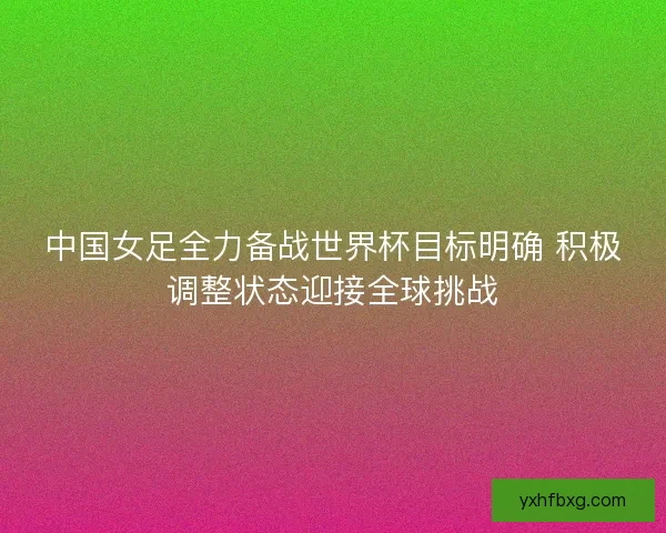 中国女足全力备战世界杯目标明确 积极调整状态迎接全球挑战