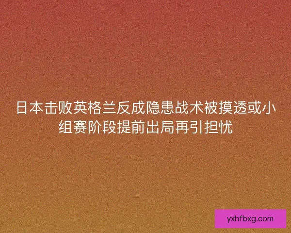 日本击败英格兰反成隐患战术被摸透或小组赛阶段提前出局再引担忧 日本击败英格兰反成隐患战术被摸透或小组赛阶段提前出局再引担忧