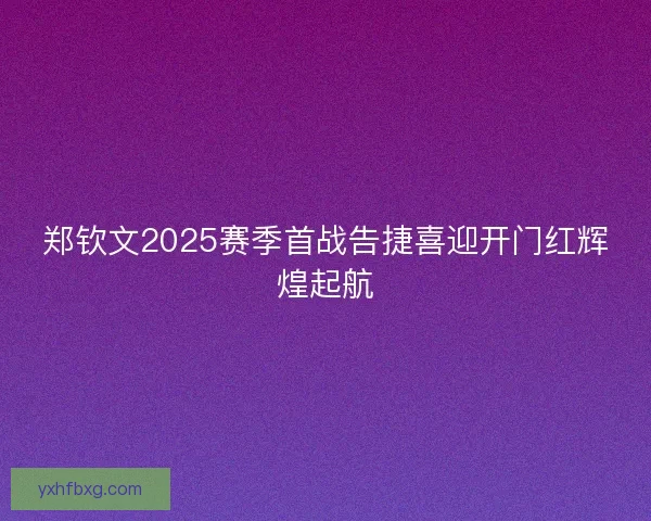 郑钦文2025赛季首战告捷喜迎开门红辉煌起航 郑钦文2025赛季首战告捷喜迎开门红辉煌起航