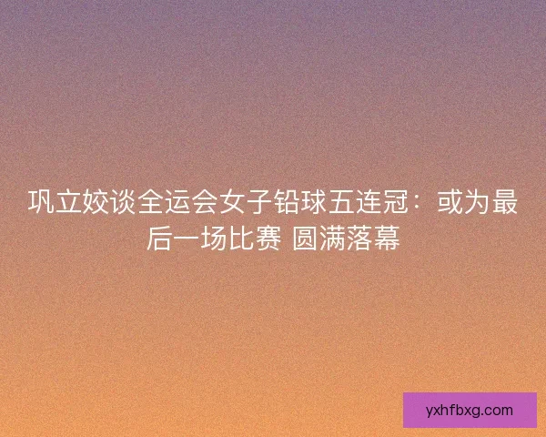 巩立姣谈全运会女子铅球五连冠:或为最后一场比赛 圆满落幕 巩立姣谈全运会女子铅球五连冠:或为最后一场比赛 圆满落幕