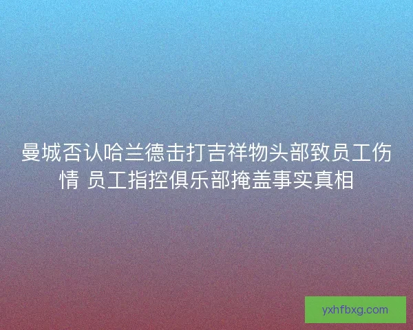 曼城否认哈兰德击打吉祥物头部致员工伤情 员工指控俱乐部掩盖事实真相 曼城否认哈兰德击打吉祥物头部致员工伤情 员工指控俱乐部掩盖事实真相