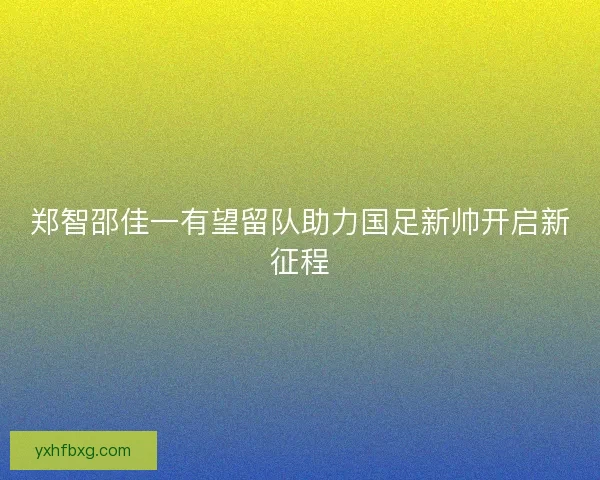 郑智邵佳一有望留队助力国足新帅开启新征程