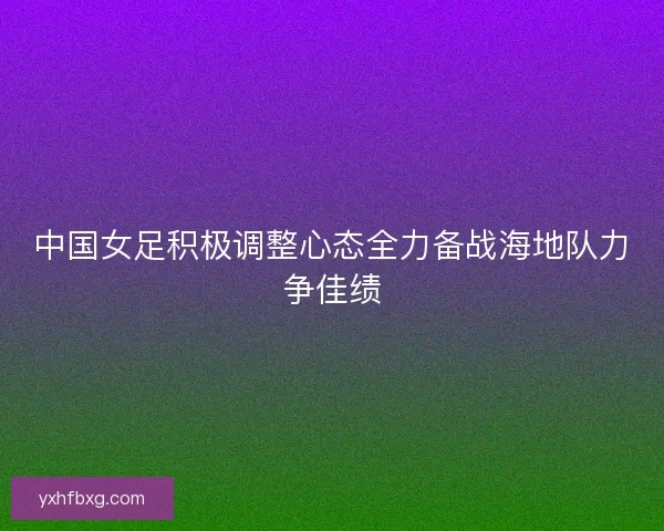 中国女足积极调整心态全力备战海地队力争佳绩
